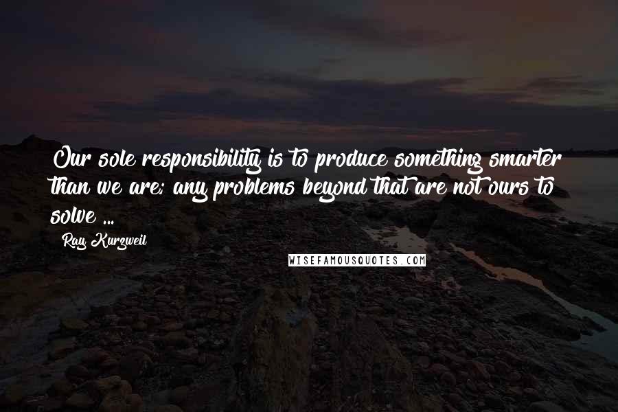 Ray Kurzweil Quotes: Our sole responsibility is to produce something smarter than we are; any problems beyond that are not ours to solve ...