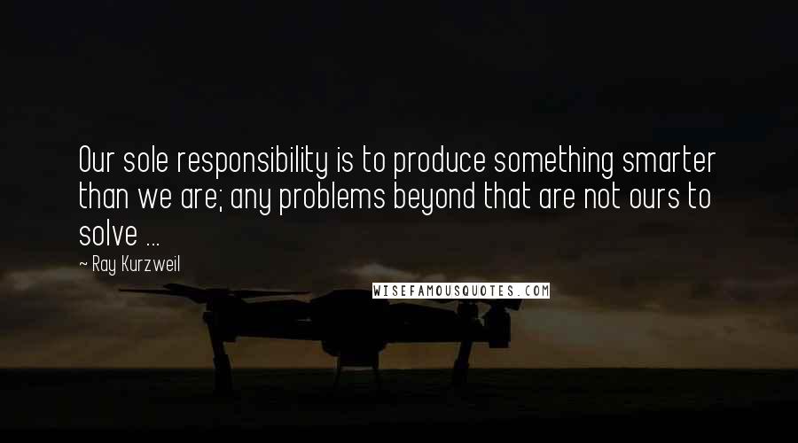 Ray Kurzweil Quotes: Our sole responsibility is to produce something smarter than we are; any problems beyond that are not ours to solve ...