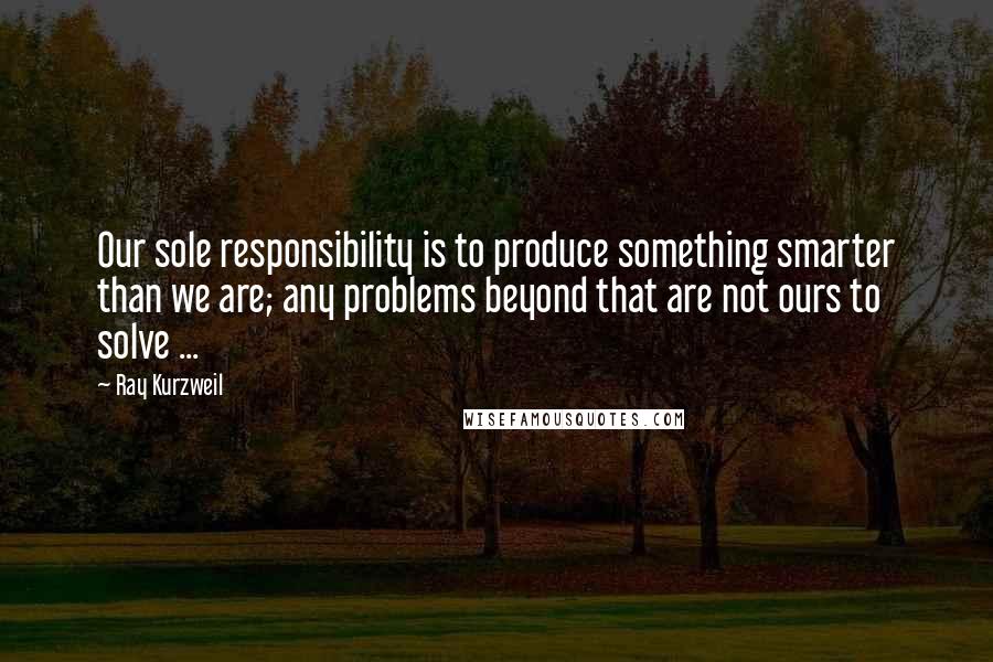 Ray Kurzweil Quotes: Our sole responsibility is to produce something smarter than we are; any problems beyond that are not ours to solve ...