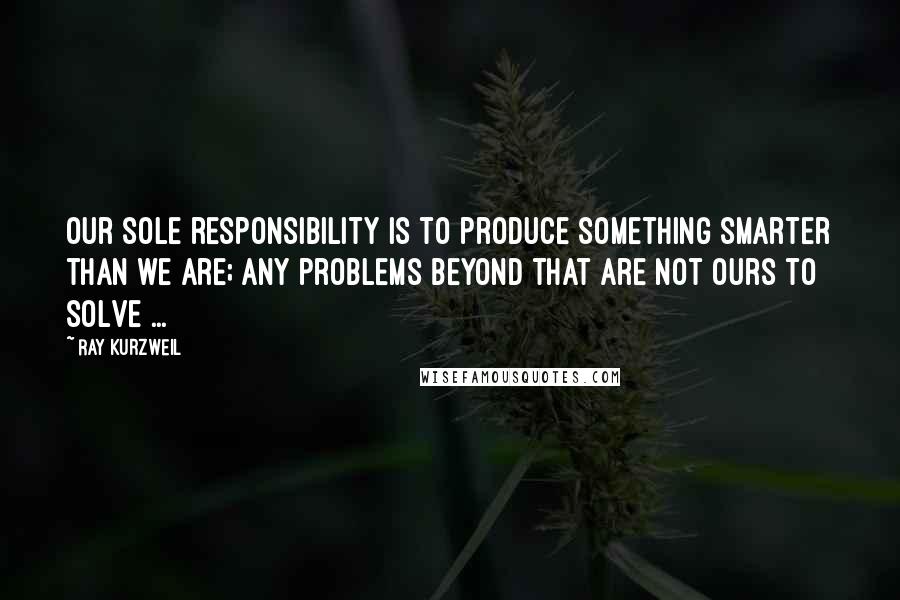 Ray Kurzweil Quotes: Our sole responsibility is to produce something smarter than we are; any problems beyond that are not ours to solve ...