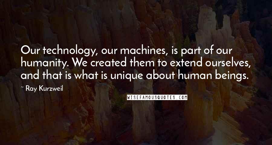 Ray Kurzweil Quotes: Our technology, our machines, is part of our humanity. We created them to extend ourselves, and that is what is unique about human beings.