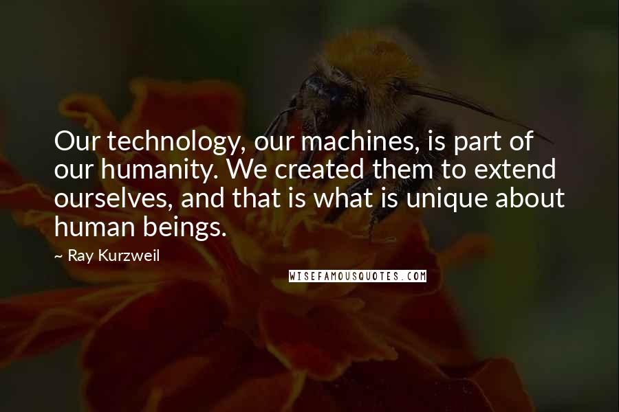 Ray Kurzweil Quotes: Our technology, our machines, is part of our humanity. We created them to extend ourselves, and that is what is unique about human beings.