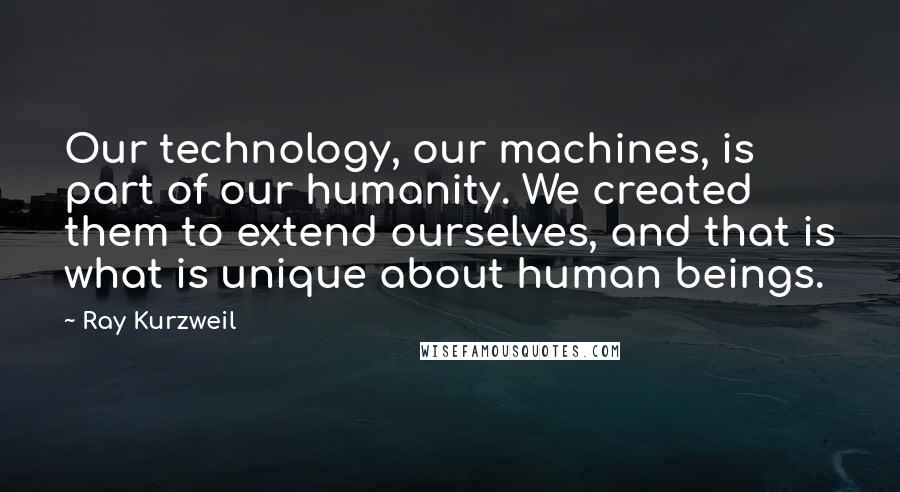 Ray Kurzweil Quotes: Our technology, our machines, is part of our humanity. We created them to extend ourselves, and that is what is unique about human beings.
