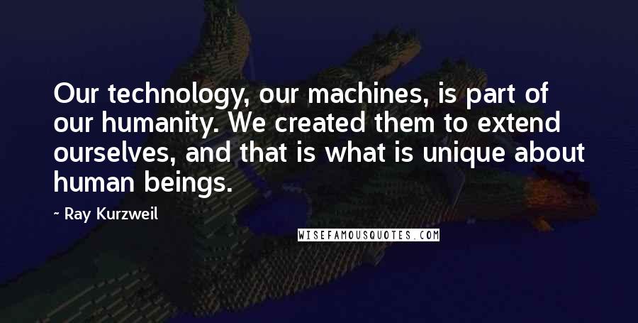 Ray Kurzweil Quotes: Our technology, our machines, is part of our humanity. We created them to extend ourselves, and that is what is unique about human beings.