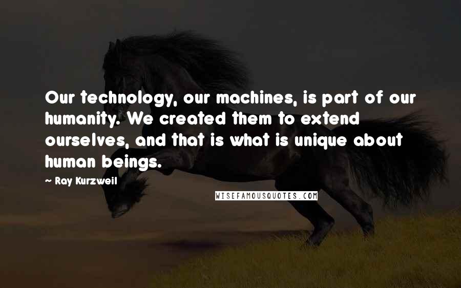 Ray Kurzweil Quotes: Our technology, our machines, is part of our humanity. We created them to extend ourselves, and that is what is unique about human beings.