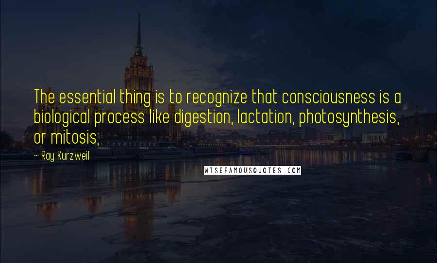 Ray Kurzweil Quotes: The essential thing is to recognize that consciousness is a biological process like digestion, lactation, photosynthesis, or mitosis;