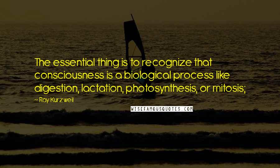 Ray Kurzweil Quotes: The essential thing is to recognize that consciousness is a biological process like digestion, lactation, photosynthesis, or mitosis;