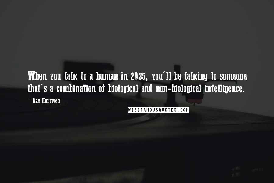 Ray Kurzweil Quotes: When you talk to a human in 2035, you'll be talking to someone that's a combination of biological and non-biological intelligence.