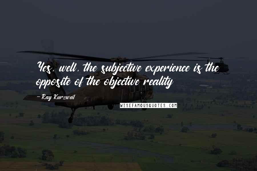 Ray Kurzweil Quotes: Yes, well, the subjective experience is the opposite of the objective reality