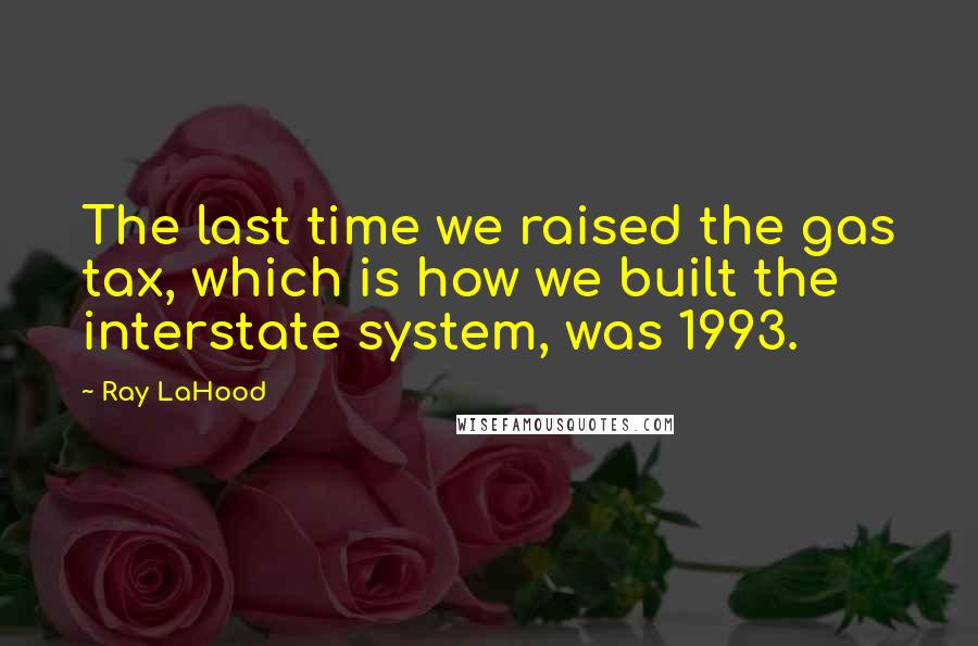 Ray LaHood Quotes: The last time we raised the gas tax, which is how we built the interstate system, was 1993.