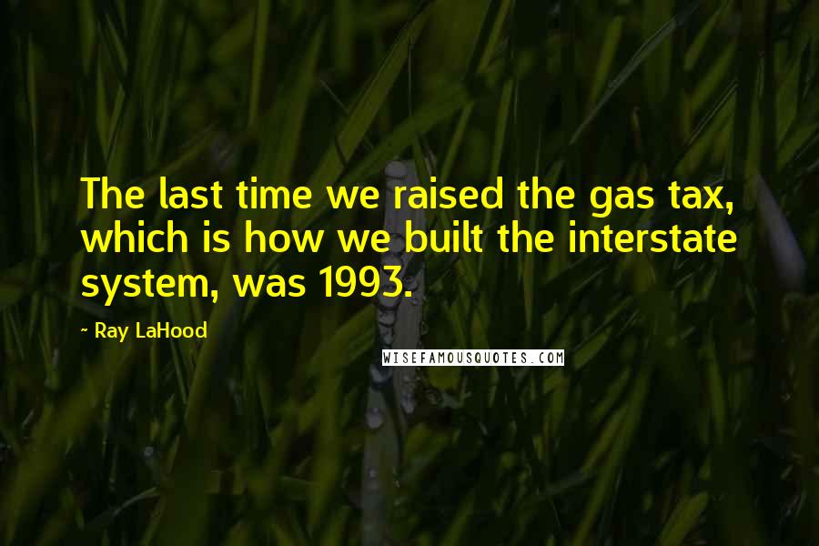 Ray LaHood Quotes: The last time we raised the gas tax, which is how we built the interstate system, was 1993.