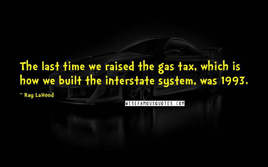 Ray LaHood Quotes: The last time we raised the gas tax, which is how we built the interstate system, was 1993.