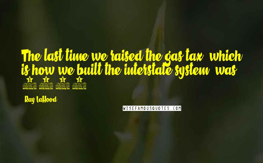 Ray LaHood Quotes: The last time we raised the gas tax, which is how we built the interstate system, was 1993.