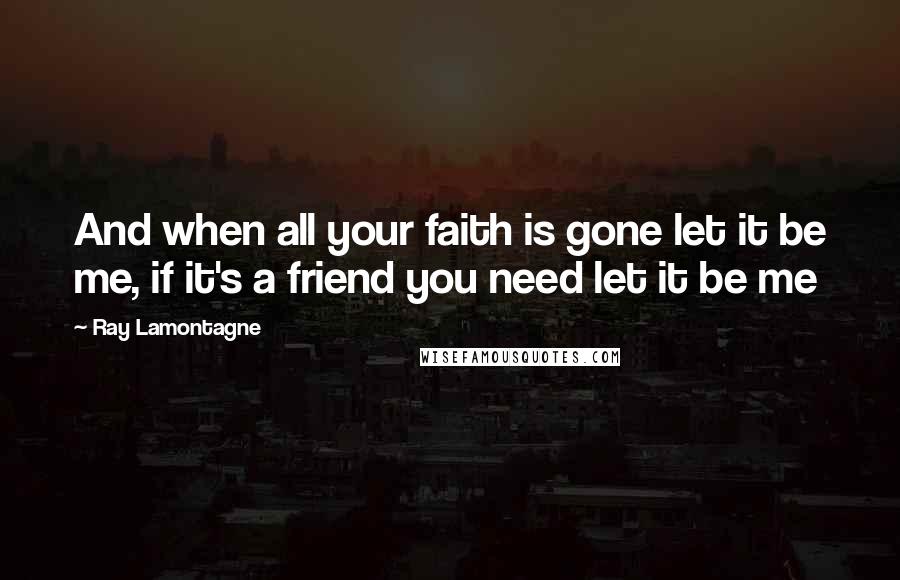 Ray Lamontagne Quotes: And when all your faith is gone let it be me, if it's a friend you need let it be me