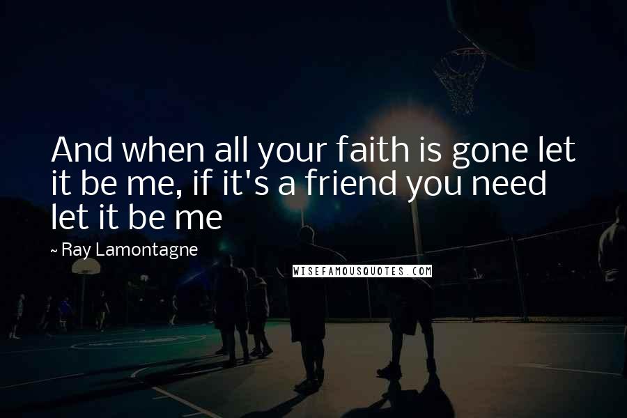 Ray Lamontagne Quotes: And when all your faith is gone let it be me, if it's a friend you need let it be me