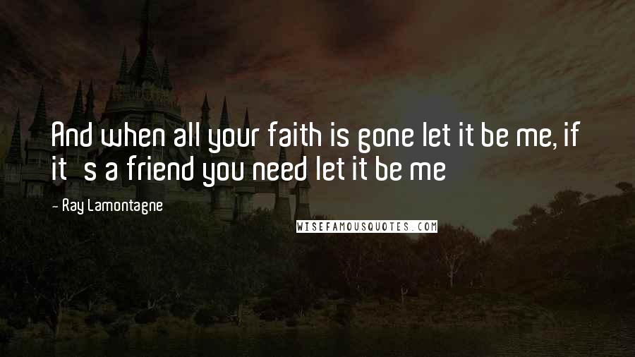 Ray Lamontagne Quotes: And when all your faith is gone let it be me, if it's a friend you need let it be me