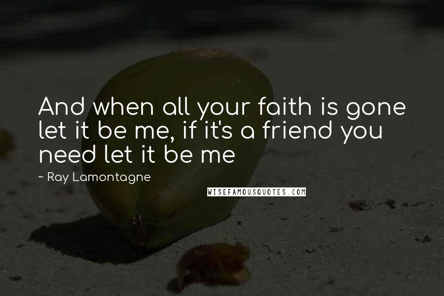 Ray Lamontagne Quotes: And when all your faith is gone let it be me, if it's a friend you need let it be me