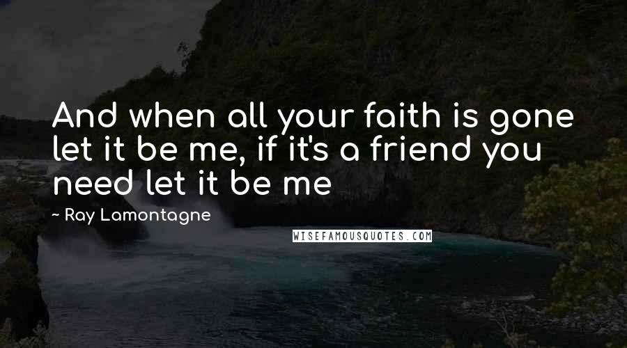 Ray Lamontagne Quotes: And when all your faith is gone let it be me, if it's a friend you need let it be me