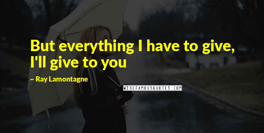 Ray Lamontagne Quotes: But everything I have to give, I'll give to you