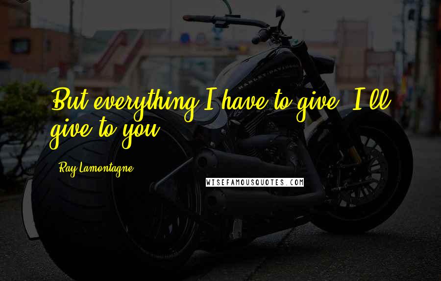 Ray Lamontagne Quotes: But everything I have to give, I'll give to you