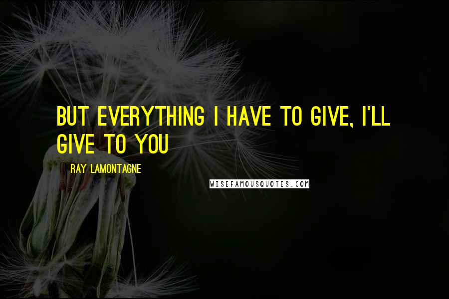 Ray Lamontagne Quotes: But everything I have to give, I'll give to you