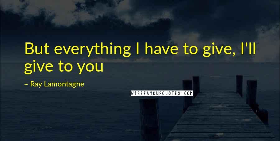 Ray Lamontagne Quotes: But everything I have to give, I'll give to you