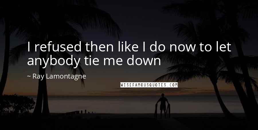 Ray Lamontagne Quotes: I refused then like I do now to let anybody tie me down