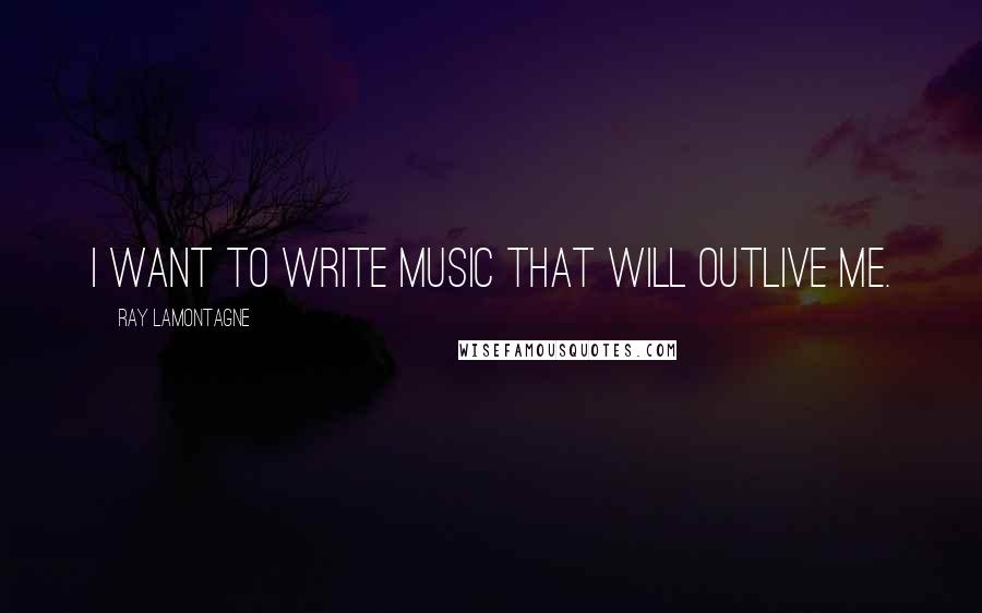 Ray Lamontagne Quotes: I want to write music that will outlive me.