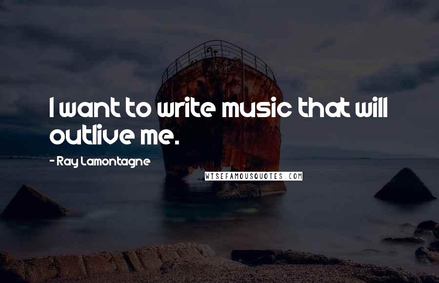 Ray Lamontagne Quotes: I want to write music that will outlive me.