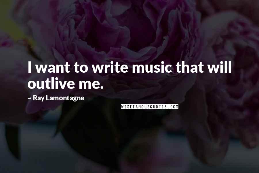 Ray Lamontagne Quotes: I want to write music that will outlive me.