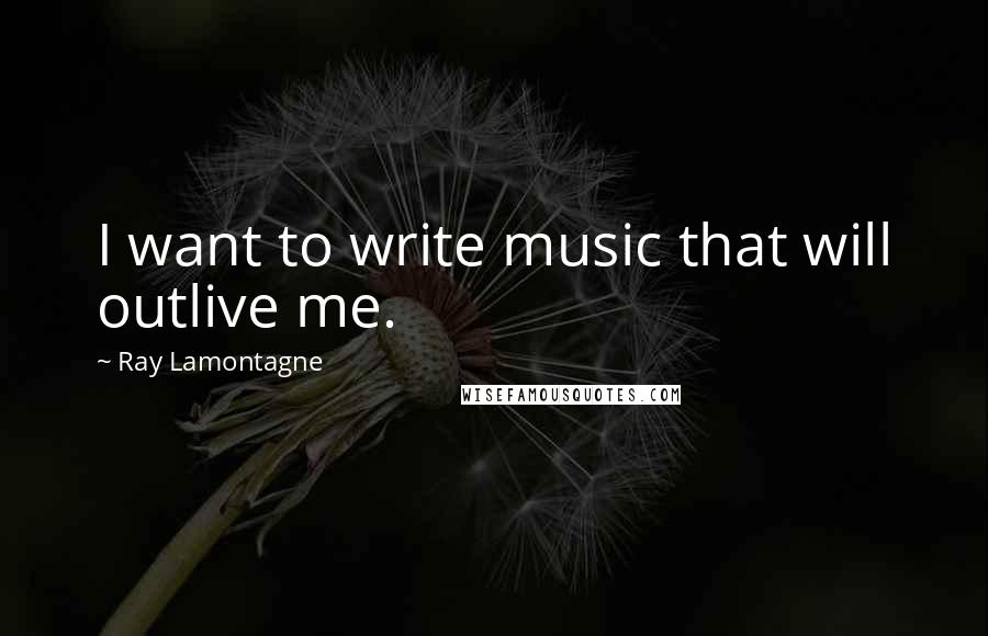 Ray Lamontagne Quotes: I want to write music that will outlive me.