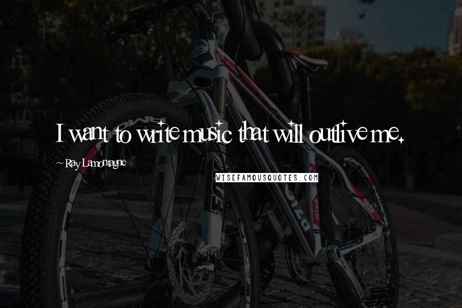 Ray Lamontagne Quotes: I want to write music that will outlive me.