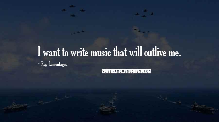 Ray Lamontagne Quotes: I want to write music that will outlive me.