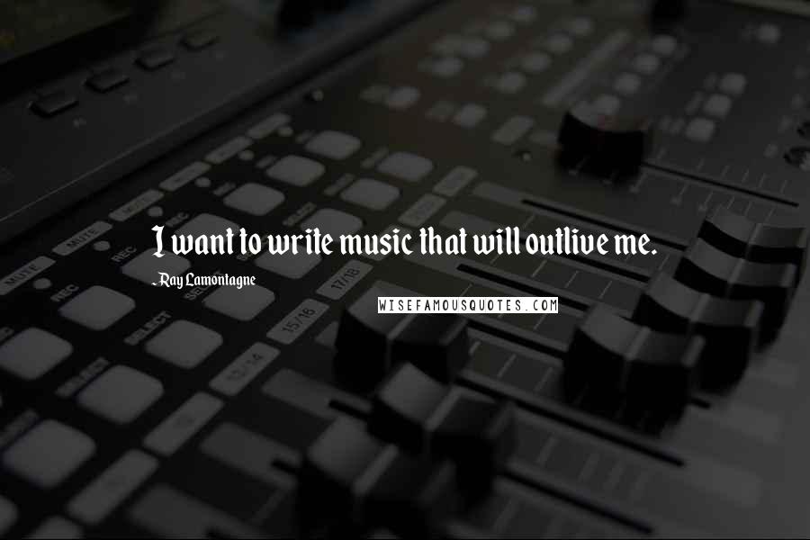 Ray Lamontagne Quotes: I want to write music that will outlive me.