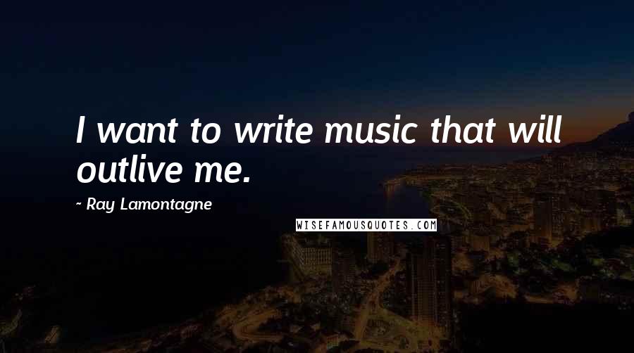 Ray Lamontagne Quotes: I want to write music that will outlive me.