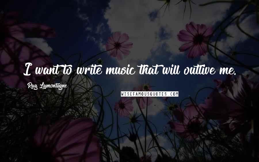 Ray Lamontagne Quotes: I want to write music that will outlive me.