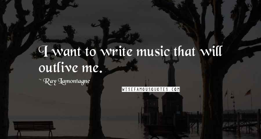 Ray Lamontagne Quotes: I want to write music that will outlive me.