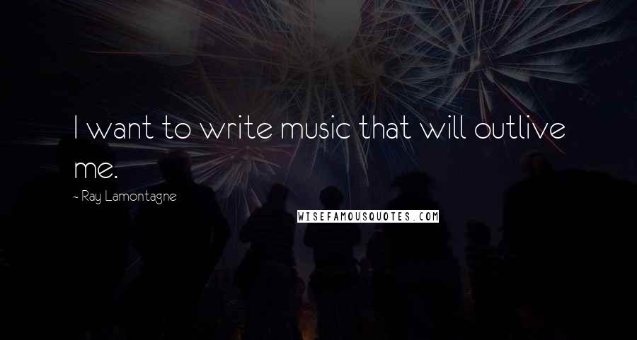 Ray Lamontagne Quotes: I want to write music that will outlive me.