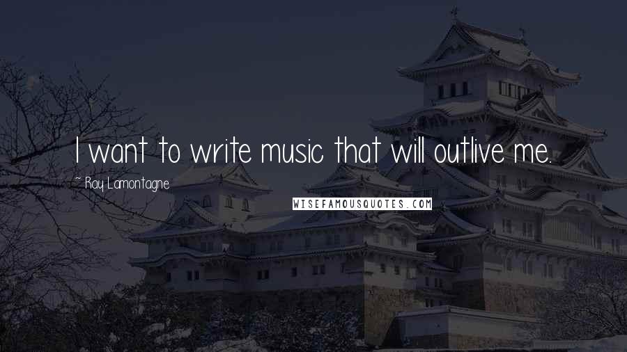 Ray Lamontagne Quotes: I want to write music that will outlive me.