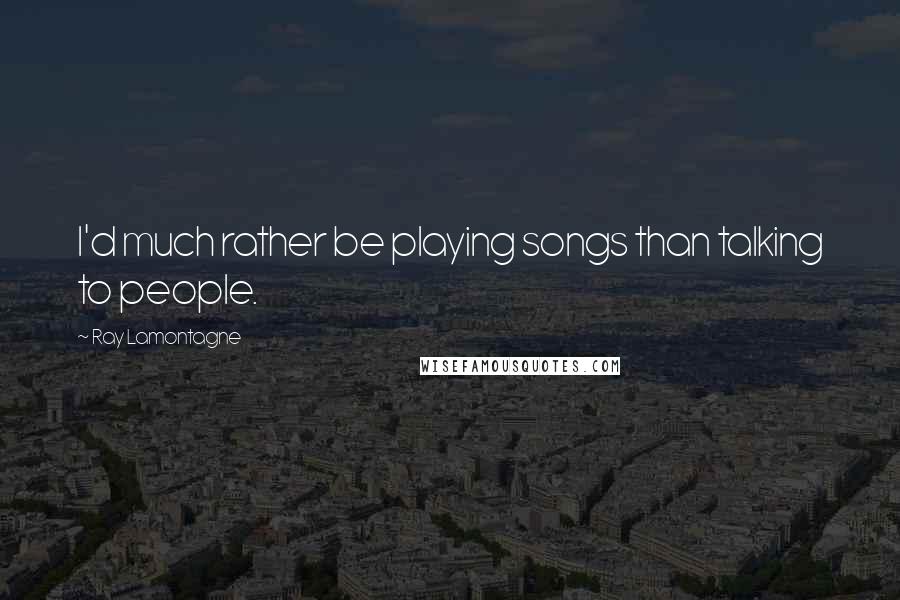 Ray Lamontagne Quotes: I'd much rather be playing songs than talking to people.