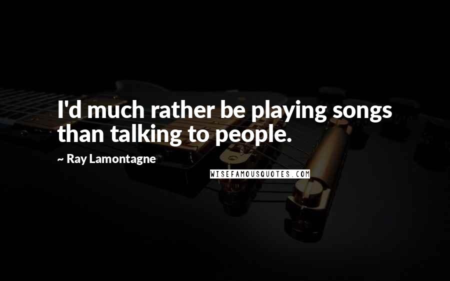 Ray Lamontagne Quotes: I'd much rather be playing songs than talking to people.