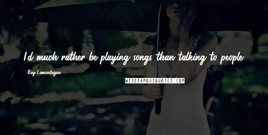 Ray Lamontagne Quotes: I'd much rather be playing songs than talking to people.