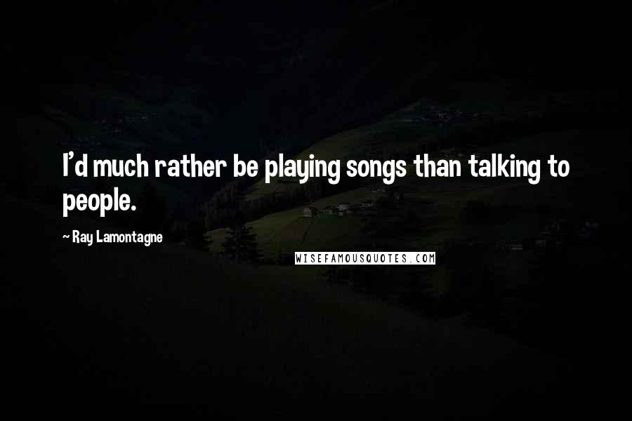 Ray Lamontagne Quotes: I'd much rather be playing songs than talking to people.