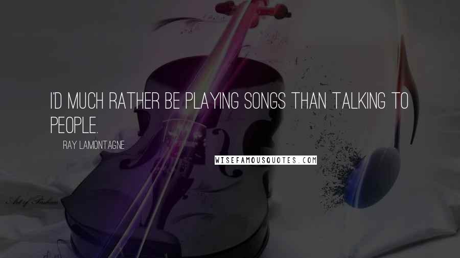 Ray Lamontagne Quotes: I'd much rather be playing songs than talking to people.