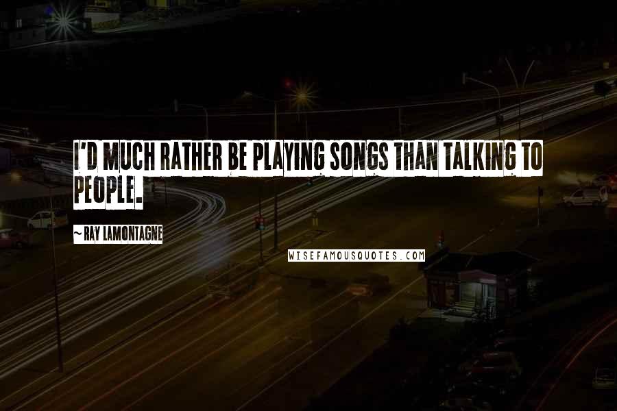 Ray Lamontagne Quotes: I'd much rather be playing songs than talking to people.