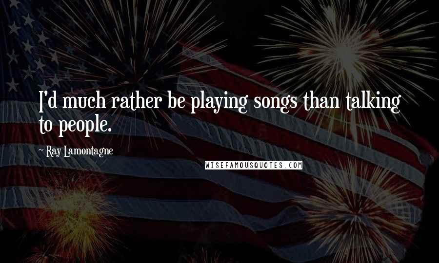 Ray Lamontagne Quotes: I'd much rather be playing songs than talking to people.
