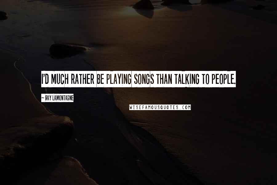 Ray Lamontagne Quotes: I'd much rather be playing songs than talking to people.