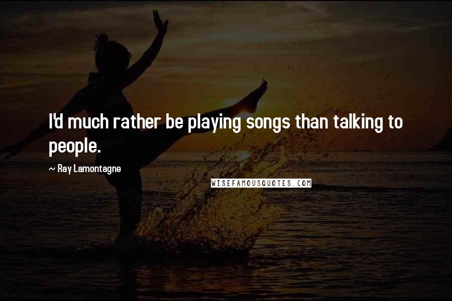 Ray Lamontagne Quotes: I'd much rather be playing songs than talking to people.