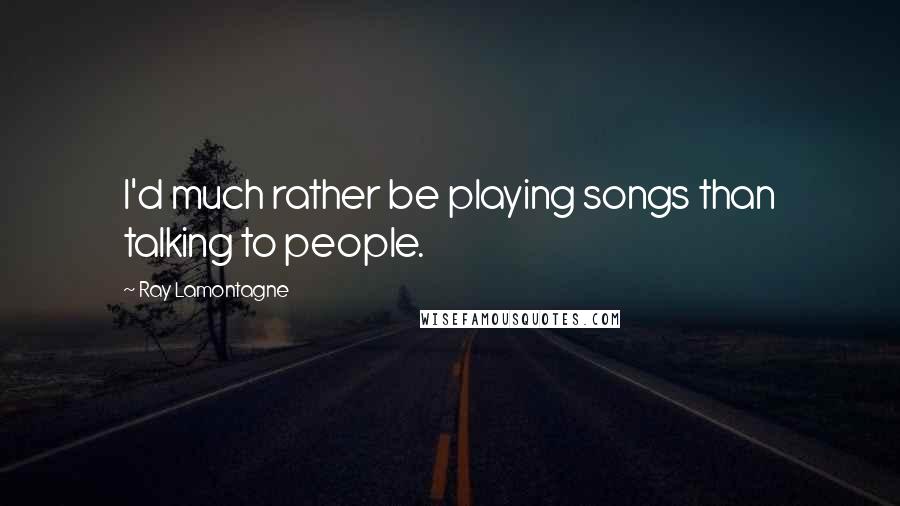 Ray Lamontagne Quotes: I'd much rather be playing songs than talking to people.