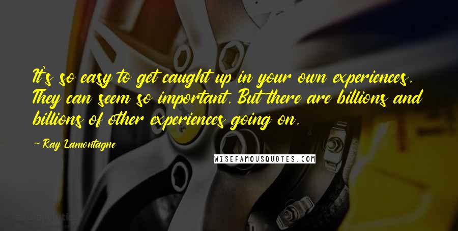 Ray Lamontagne Quotes: It's so easy to get caught up in your own experiences. They can seem so important. But there are billions and billions of other experiences going on.